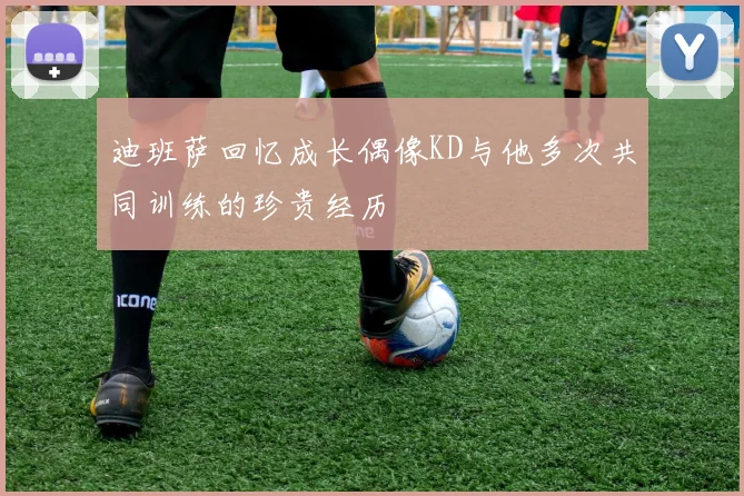 迪班萨回忆成长偶像KD与他多次共同训练的珍贵经历