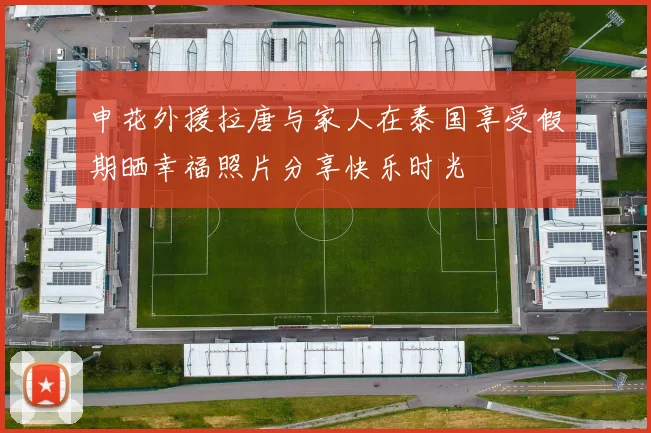 申花外援拉唐与家人在泰国享受假期晒幸福照片分享快乐时光