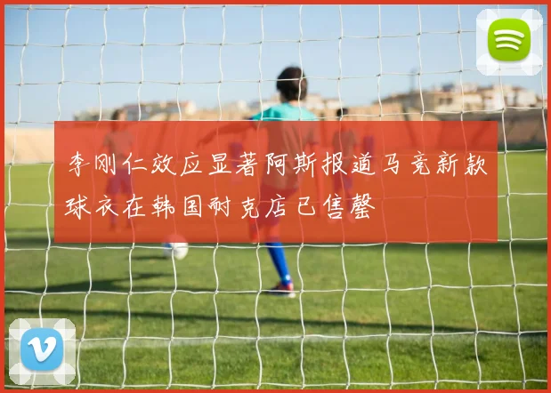 李刚仁效应显著阿斯报道马竞新款球衣在韩国耐克店已售罄