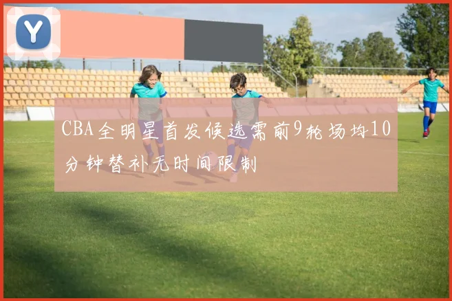 CBA全明星首发候选需前9轮场均10分钟替补无时间限制