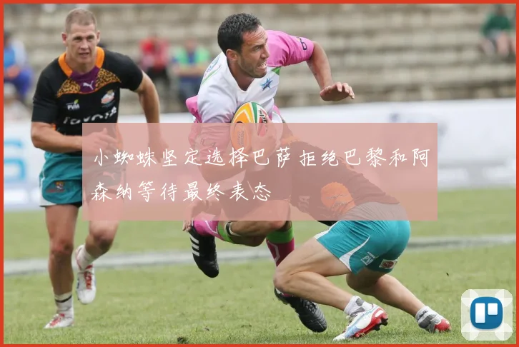 小蜘蛛坚定选择巴萨拒绝巴黎和阿森纳等待最终表态