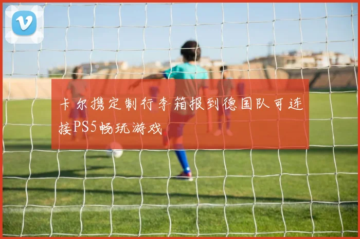 卡尔携定制行李箱报到德国队可连接PS5畅玩游戏