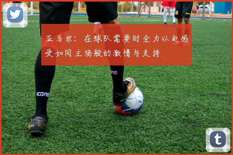 亚马尔：在球队需要时全力以赴感受如同主场般的激情与支持