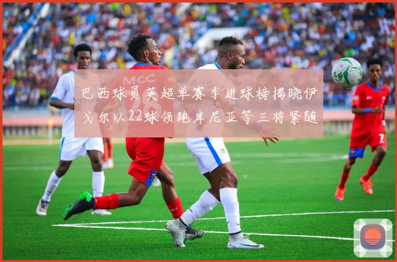 巴西球员英超单赛季进球榜揭晓伊戈尔以22球领跑库尼亚等三将紧随其后