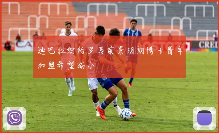 迪巴拉续约罗马前景明朗博卡青年加盟希望减小