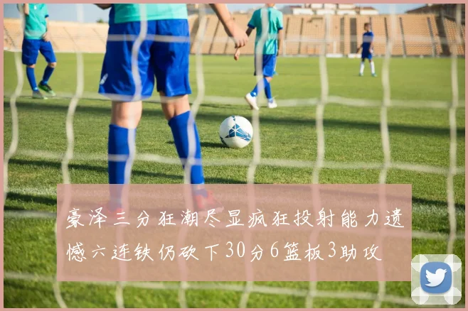 豪泽三分狂潮尽显疯狂投射能力遗憾六连铁仍砍下30分6篮板3助攻