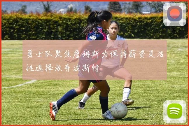 勇士队聚焦詹姆斯为保持薪资灵活性选择放弃波斯特