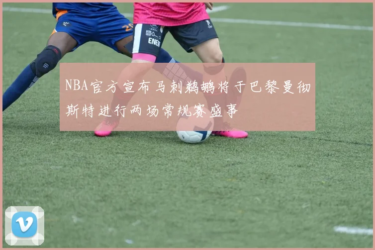 NBA官方宣布马刺鹈鹕将于巴黎曼彻斯特进行两场常规赛盛事