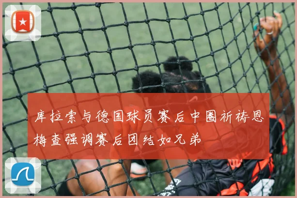 库拉索与德国球员赛后中圈祈祷恩梅查强调赛后团结如兄弟