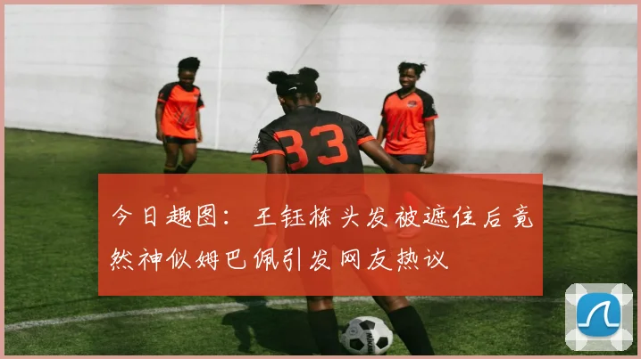 今日趣图：王钰栋头发被遮住后竟然神似姆巴佩引发网友热议