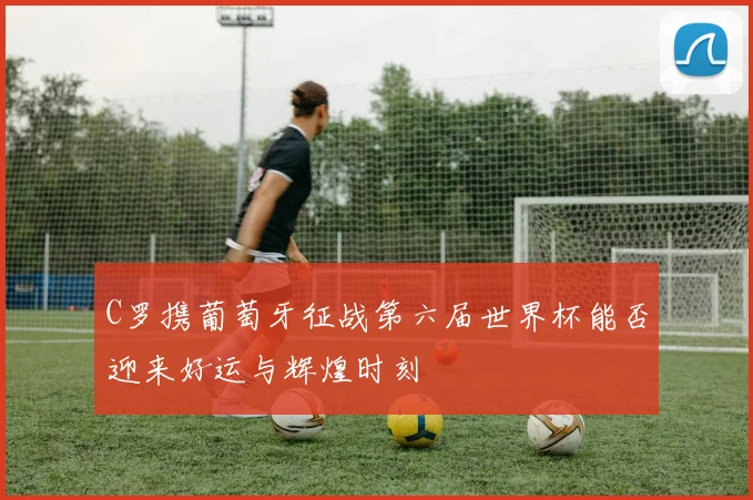 C罗携葡萄牙征战第六届世界杯能否迎来好运与辉煌时刻
