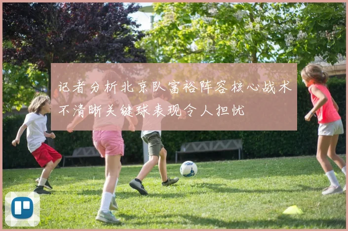 记者分析北京队富裕阵容核心战术不清晰关键球表现令人担忧