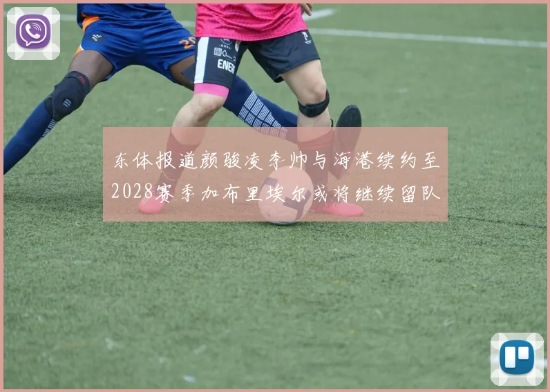 东体报道颜骏凌李帅与海港续约至2028赛季加布里埃尔或将继续留队
