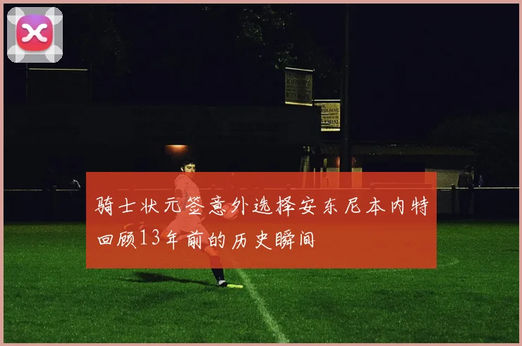 骑士状元签意外选择安东尼本内特回顾13年前的历史瞬间