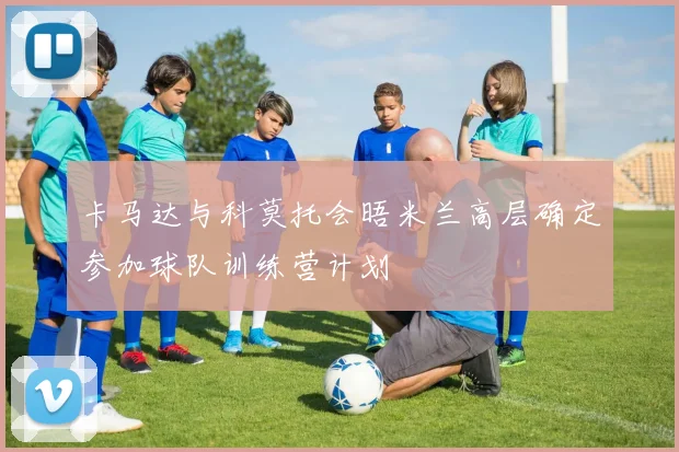 卡马达与科莫托会晤米兰高层确定参加球队训练营计划