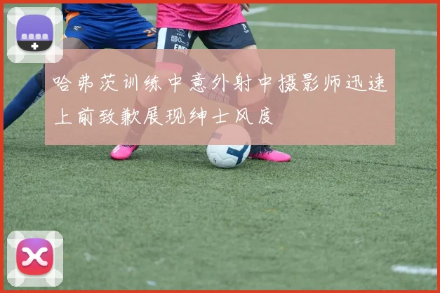 哈弗茨训练中意外射中摄影师迅速上前致歉展现绅士风度
