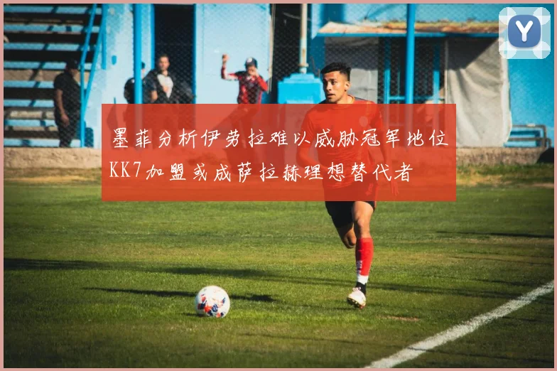 墨菲分析伊劳拉难以威胁冠军地位KK7加盟或成萨拉赫理想替代者