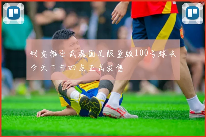 耐克推出武磊国足限量版100号球衣今天下午四点正式发售