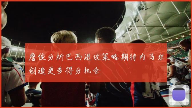 詹俊分析巴西进攻策略期待内马尔创造更多得分机会